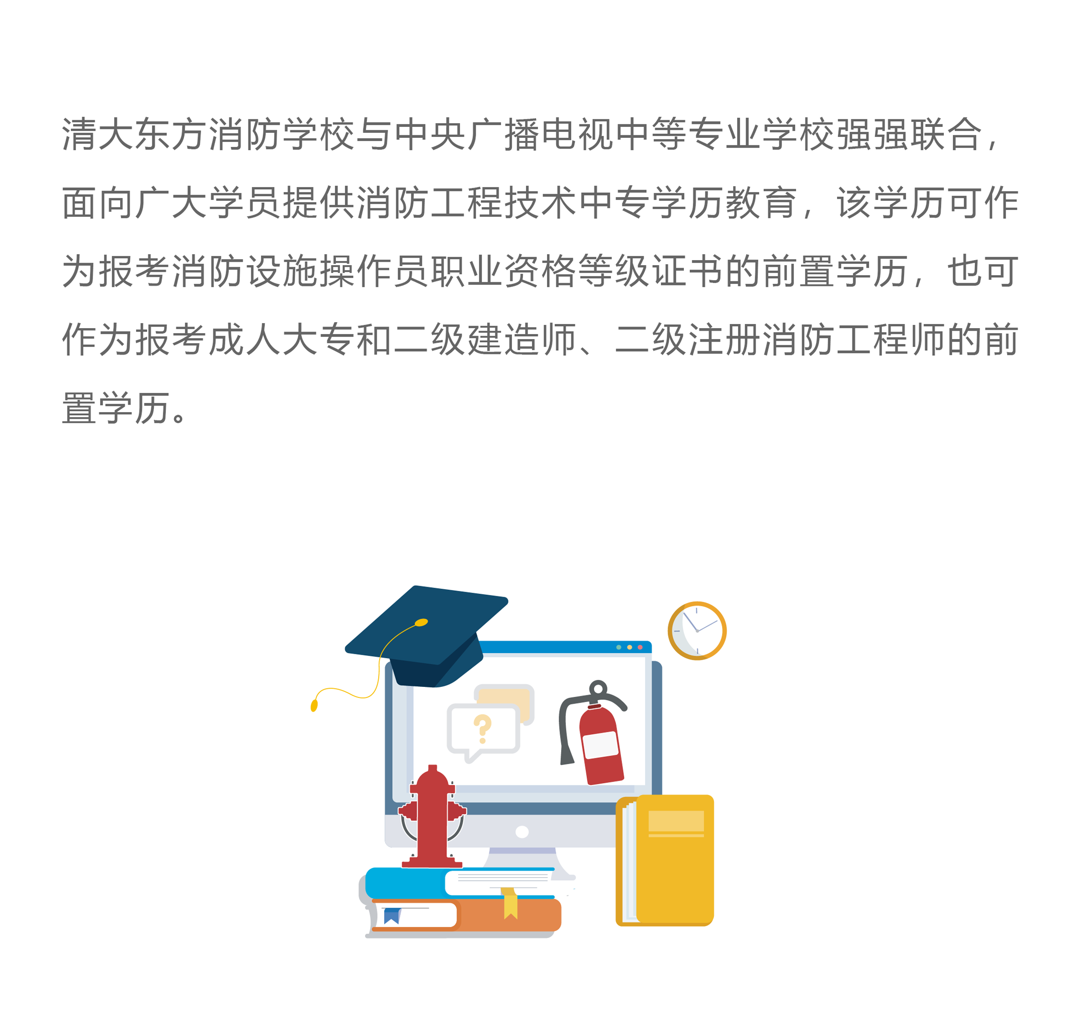 清大东方消防学校与中央广播电视中等专业学校强强联合，面向广大学员提供消防工程技术中专学历教育，该学历可作为报考消防设施操作员职业资格等级证书的前置学历，也可作为报考成人大专和二级建造师、二级注册消防工程师的前置学历。